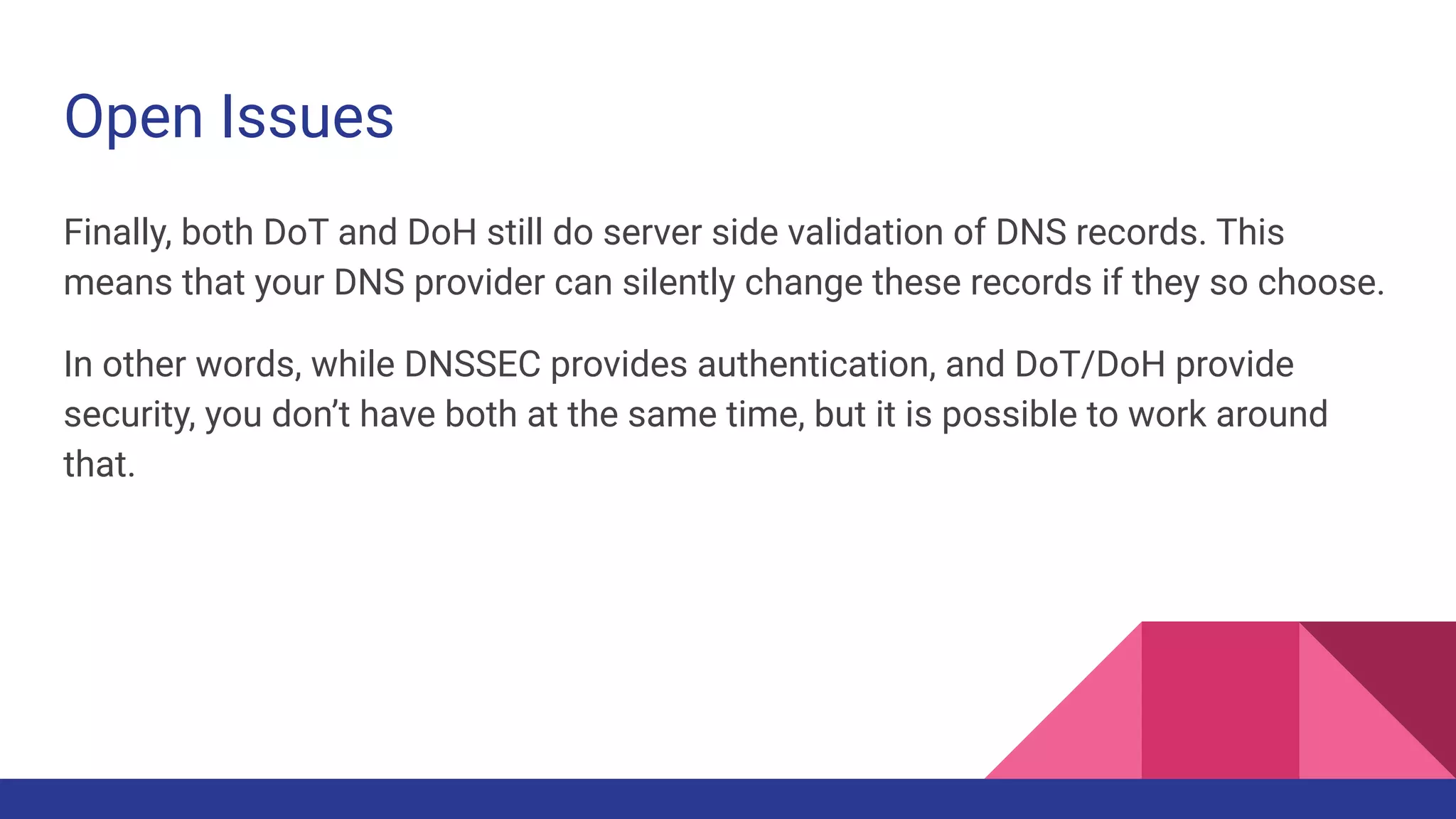 Open Issues
Finally, both DoT and DoH still do server side validation of DNS records. This
means that your DNS provider can silently change these records if they so choose.
In other words, while DNSSEC provides authentication, and DoT/DoH provide
security, you don’t have both at the same time, but it is possible to work around
that.
 