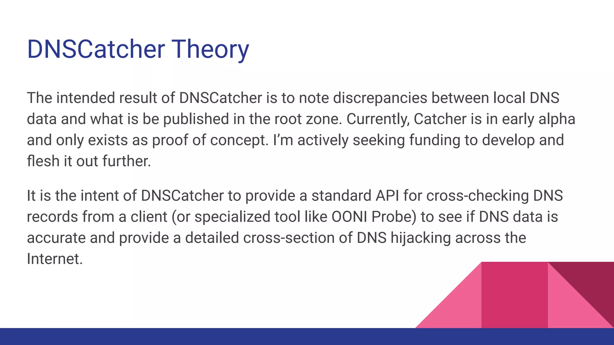 DNSCatcher Theory
The intended result of DNSCatcher is to note discrepancies between local DNS
data and what is be published in the root zone. Currently, Catcher is in early alpha
and only exists as proof of concept. I’m actively seeking funding to develop and
ﬂesh it out further.
It is the intent of DNSCatcher to provide a standard API for cross-checking DNS
records from a client (or specialized tool like OONI Probe) to see if DNS data is
accurate and provide a detailed cross-section of DNS hijacking across the
Internet.
 
