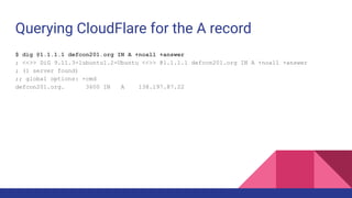 Querying CloudFlare for the A record
$ dig @1.1.1.1 defcon201.org IN A +noall +answer
; <<>> DiG 9.11.3-1ubuntu1.2-Ubuntu <<>> @1.1.1.1 defcon201.org IN A +noall +answer
; (1 server found)
;; global options: +cmd
defcon201.org. 3600 IN A 138.197.87.22
 
