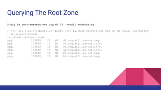 Querying The Root Zone
$ dig @a.root-servers.net org NS IN +noall +authority
; <<>> DiG 9.11.3-1ubuntu1.2-Ubuntu <<>> @a.root-servers.net org NS IN +noall +authority
; (2 servers found)
;; global options: +cmd
org. 172800 IN NS d0.org.afilias-nst.org.
org. 172800 IN NS a0.org.afilias-nst.info.
org. 172800 IN NS c0.org.afilias-nst.info.
org. 172800 IN NS a2.org.afilias-nst.info.
org. 172800 IN NS b0.org.afilias-nst.org.
org. 172800 IN NS b2.org.afilias-nst.org.
 