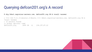 Querying defcon201.org’s A record
$ dig @dns1.registrar-servers.com. defcon201.org IN A +noall +answer
; <<>> DiG 9.11.3-1ubuntu1.2-Ubuntu <<>> @dns1.registrar-servers.com. defcon201.org IN A
+noall +answer
; (2 servers found)
;; global options: +cmd
defcon201.org. 3600 IN A 138.197.87.22
 