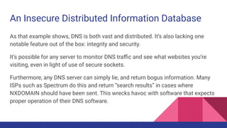 An Insecure Distributed Information Database
As that example shows, DNS is both vast and distributed. It’s also lacking one
notable feature out of the box: integrity and security.
It’s possible for any server to monitor DNS traﬃc and see what websites you’re
visiting, even in light of use of secure sockets.
Furthermore, any DNS server can simply lie, and return bogus information. Many
ISPs such as Spectrum do this and return “search results” in cases where
NXDOMAIN should have been sent. This wrecks havoc with software that expects
proper operation of their DNS software.
 