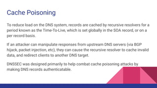 Cache Poisoning
To reduce load on the DNS system, records are cached by recursive resolvers for a
period known as the Time-To-Live, which is set globally in the SOA record, or on a
per record basis.
If an attacker can manipulate responses from upstream DNS servers (via BGP
hijack, packet injection, etc), they can cause the recursive resolver to cache invalid
data, and redirect clients to another DNS target.
DNSSEC was designed primarily to help combat cache poisoning attacks by
making DNS records authenticatable.
 