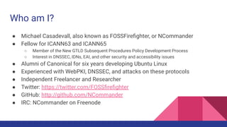 Who am I?
● Michael Casadevall, also known as FOSSFireﬁghter, or NCommander
● Fellow for ICANN63 and ICANN65
○ Member of the New GTLD Subsequent Procedures Policy Development Process
○ Interest in DNSSEC, IDNs, EAI, and other security and accessibility issues
● Alumni of Canonical for six years developing Ubuntu Linux
● Experienced with WebPKI, DNSSEC, and attacks on these protocols
● Independent Freelancer and Researcher
● Twitter: https://twitter.com/FOSSﬁreﬁghter
● GitHub: http://github.com/NCommander
● IRC: NCommander on Freenode
 