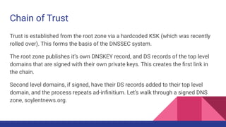 Chain of Trust
Trust is established from the root zone via a hardcoded KSK (which was recently
rolled over). This forms the basis of the DNSSEC system.
The root zone publishes it’s own DNSKEY record, and DS records of the top level
domains that are signed with their own private keys. This creates the ﬁrst link in
the chain.
Second level domains, if signed, have their DS records added to their top level
domain, and the process repeats ad-inﬁnitium. Let’s walk through a signed DNS
zone, soylentnews.org.
 