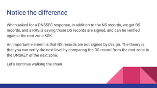 Notice the difference
When asked for a DNSSEC response, in addition to the NS records, we got DS
records, and a RRSIG saying those DS records are signed, and can be veriﬁed
against the root zone KSK.
An important element is that NS records are not signed by design. The theory is
that you can verify the next level by comparing the DS record from the root zone to
the DNSKEY of the next zone.
Let’s continue walking the chain.
 