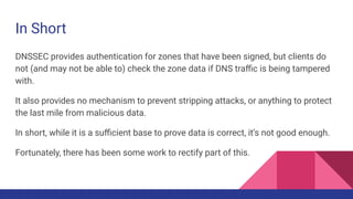 In Short
DNSSEC provides authentication for zones that have been signed, but clients do
not (and may not be able to) check the zone data if DNS traﬃc is being tampered
with.
It also provides no mechanism to prevent stripping attacks, or anything to protect
the last mile from malicious data.
In short, while it is a suﬃcient base to prove data is correct, it’s not good enough.
Fortunately, there has been some work to rectify part of this.
 