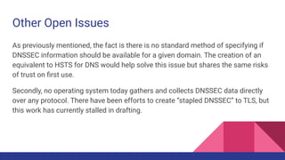 Other Open Issues
As previously mentioned, the fact is there is no standard method of specifying if
DNSSEC information should be available for a given domain. The creation of an
equivalent to HSTS for DNS would help solve this issue but shares the same risks
of trust on ﬁrst use.
Secondly, no operating system today gathers and collects DNSSEC data directly
over any protocol. There have been efforts to create “stapled DNSSEC” to TLS, but
this work has currently stalled in drafting.
 
