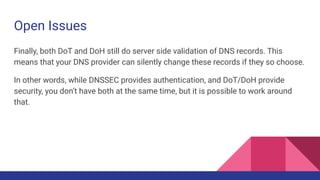 Open Issues
Finally, both DoT and DoH still do server side validation of DNS records. This
means that your DNS provider can silently change these records if they so choose.
In other words, while DNSSEC provides authentication, and DoT/DoH provide
security, you don’t have both at the same time, but it is possible to work around
that.
 