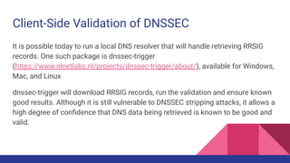 Client-Side Validation of DNSSEC
It is possible today to run a local DNS resolver that will handle retrieving RRSIG
records. One such package is dnssec-trigger
(https://www.nlnetlabs.nl/projects/dnssec-trigger/about/), available for Windows,
Mac, and Linux
dnssec-trigger will download RRSIG records, run the validation and ensure known
good results. Although it is still vulnerable to DNSSEC stripping attacks, it allows a
high degree of conﬁdence that DNS data being retrieved is known to be good and
valid.
 
