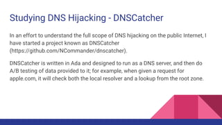 Studying DNS Hijacking - DNSCatcher
In an effort to understand the full scope of DNS hijacking on the public Internet, I
have started a project known as DNSCatcher
(https://github.com/NCommander/dnscatcher).
DNSCatcher is written in Ada and designed to run as a DNS server, and then do
A/B testing of data provided to it; for example, when given a request for
apple.com, it will check both the local resolver and a lookup from the root zone.
 