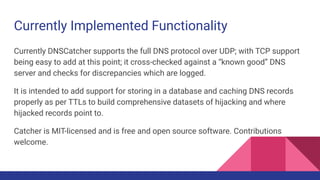 Currently Implemented Functionality
Currently DNSCatcher supports the full DNS protocol over UDP; with TCP support
being easy to add at this point; it cross-checked against a “known good” DNS
server and checks for discrepancies which are logged.
It is intended to add support for storing in a database and caching DNS records
properly as per TTLs to build comprehensive datasets of hijacking and where
hijacked records point to.
Catcher is MIT-licensed and is free and open source software. Contributions
welcome.
 