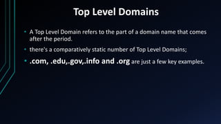 Top Level Domains
• A Top Level Domain refers to the part of a domain name that comes
after the period.
• there's a comparatively static number of Top Level Domains;
• .com, .edu,.gov,.info and .org are just a few key examples.
 