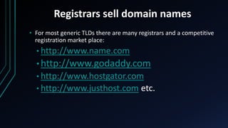 Registrars sell domain names
• For most generic TLDs there are many registrars and a competitive
registration market place:
• http://www.name.com
• http://www.godaddy.com
• http://www.hostgator.com
• http://www.justhost.com etc.
 