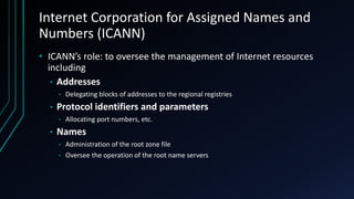 Internet Corporation for Assigned Names and
Numbers (ICANN)
• ICANN’s role: to oversee the management of Internet resources
including
• Addresses
• Delegating blocks of addresses to the regional registries
• Protocol identifiers and parameters
• Allocating port numbers, etc.
• Names
• Administration of the root zone file
• Oversee the operation of the root name servers
 