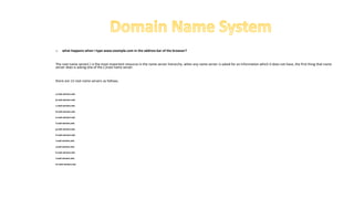 o what happens when I type www.example.com in the address bar of the browser?
The root name server(.) is the most important resource in the name server hierarchy. when any name server is asked for an information which it does not have, the first thing that name
server does is asking one of the (.)root name server.
there are 13 root name servers as follows.
a.root-servers.net.
b.root-servers.net.
c.root-servers.net.
d.root-servers.net.
e.root-servers.net.
f.root-servers.net.
g.root-servers.net.
h.root-servers.net.
i.root-servers.net.
j.root-servers.net.
k.root-servers.net.
l.root-servers.net.
m.root-servers.net.
 