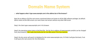 o what happens when I type www.example.com in the address bar of the browser?
Now the ip address of all the root servers mentioned above are known to all the DNS software packages, by default.
Which means all the DNS servers can reach these root servers without any other DNS server.
Step1: the client types www.example.com in his browser
Step2: the operating system looks at /etc/host file , first for the ip address of www.example.com(this can be changed
from /etc/nsswitch), then looks /etc/resolv.conf for the DNS server IP for that machine
Step3: the dns server will search its database for the name www.example.com, if it finds it will give that back, if not
it will query the root server(.) for the information.
 