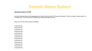 Working Procedures of DNS:
Actually all Name Servers will download and install a file from the FTP server of interNIC. The file is called "named.cache" or
"named.root". This file has the IP Addresses of ALL Root Name Servers.
there are 13 root name servers as follows.
a.root-servers.net.
b.root-servers.net.
c.root-servers.net.
d.root-servers.net.
e.root-servers.net.
f.root-servers.net.
g.root-servers.net.
h.root-servers.net.
i.root-servers.net.
j.root-servers.net.
k.root-servers.net.
l.root-servers.net.
m.root-servers.net.
 