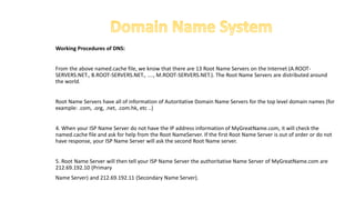 Working Procedures of DNS:
From the above named.cache file, we know that there are 13 Root Name Servers on the Internet (A.ROOT-
SERVERS.NET., B.ROOT-SERVERS.NET., ...., M.ROOT-SERVERS.NET.). The Root Name Servers are distributed around
the world.
Root Name Servers have all of information of Autoritative Domain Name Servers for the top level domain names (for
example: .com, .org, .net, .com.hk, etc ..)
4. When your ISP Name Server do not have the IP address information of MyGreatName.com, it will check the
named.cache file and ask for help from the Root NameServer. If the first Root Name Server is out of order or do not
have response, your ISP Name Server will ask the second Root Name server.
5. Root Name Server will then tell your ISP Name Server the authoritative Name Server of MyGreatName.com are
212.69.192.10 (Primary
Name Server) and 212.69.192.11 (Secondary Name Server).
 