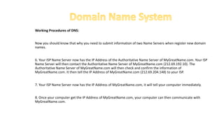 Working Procedures of DNS:
Now you should know that why you need to submit information of two Name Servers when register new domain
names.
6. Your ISP Name Server now has the IP Address of the Authoritative Name Server of MyGreatName.com. Your ISP
Name Server will then contact the Authoritative Name Server of MyGreatName.com (212.69.192.10). The
Authoritative Name Server of MyGreatName.com will then check and confirm the information of
MyGreatName.com. It then tell the IP Address of MyGreatName.com (212.69.204.148) to your ISP.
7. Your ISP Name Server now has the IP Address of MyGreatName.com, it will tell your computer immediately.
8. Once your computer get the IP Address of MyGreatName.com, your computer can then communicate with
MyGreatName.com.
 