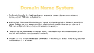 • The Domain Name Service (DNS) is an internet service that converts domain names into their
corresponding IP Addresses and vice versa.
• Any computer on the internet can maintain a file that manually associates IP addresses with domain
names. On Linux and Unix systems, this file is called the /etc/hosts file. Here you can enter the IP
Addresses and domain names of computer you commonly access.
• Using this method, however each computer needs a complete listing of all others computers on the
Internet, and this listing must be updated constantly.
• The DNS has been implemented to deal with the task of translating the domain name of any computer
on the Internet to its IP Address.
 