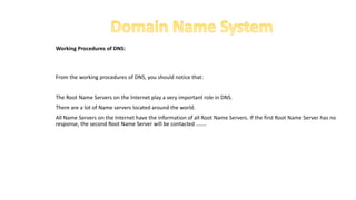 Working Procedures of DNS:
From the working procedures of DNS, you should notice that:
The Root Name Servers on the Internet play a very important role in DNS.
There are a lot of Name servers located around the world.
All Name Servers on the Internet have the information of all Root Name Servers. If the first Root Name Server has no
response, the second Root Name Server will be contacted .......
 