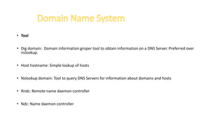 • Tool
• Dig domain: Domain information groper tool to obtain information on a DNS Server. Preferred over
nslookup.
• Host hostname: Simple lookup of hosts
• Nslookup domain: Tool to query DNS Servers for information about domains and hosts
• Rndc: Remote name daemon controller
• Ndc: Name daemon controller
 