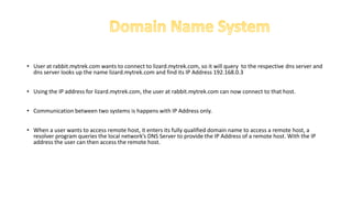• User at rabbit.mytrek.com wants to connect to lizard.mytrek.com, so it will query to the respective dns server and
dns server looks up the name lizard.mytrek.com and find its IP Address 192.168.0.3
• Using the IP address for lizard.mytrek.com, the user at rabbit.mytrek.com can now connect to that host.
• Communication between two systems is happens with IP Address only.
• When a user wants to access remote host, it enters its fully qualified domain name to access a remote host, a
resolver program queries the local network’s DNS Server to provide the IP Address of a remote host. With the IP
address the user can then access the remote host.
 