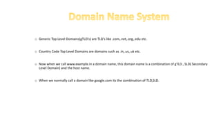 o Generic Top Level Domains(gTLD's) are TLD's like .com,.net,.org,.edu etc.
o Country Code Top Level Domains are domains such as .in,.us,.uk etc.
o Now when we call www.example.in a domain name, this domain name is a combination of gTLD , SLD( Secondary
Level Domain) and the host name.
o When we normally call a domain like google.com its the combination of TLD,SLD.
 
