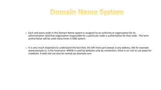 o Each and every node in this Domain Name system is assigned to an authority or organization for its
administration. And that organization responsible for a particular node is authoritative for that node . The term
authoritative will be used many times in DNS system.
o It is very much important to understand the fact that, the left most part (www) in any address, like for example
www.example.in, is the hostname. WWW is used by websites only by convention, there is no rule to use www for
a website. A web site can also be named xyz.example.com.
 