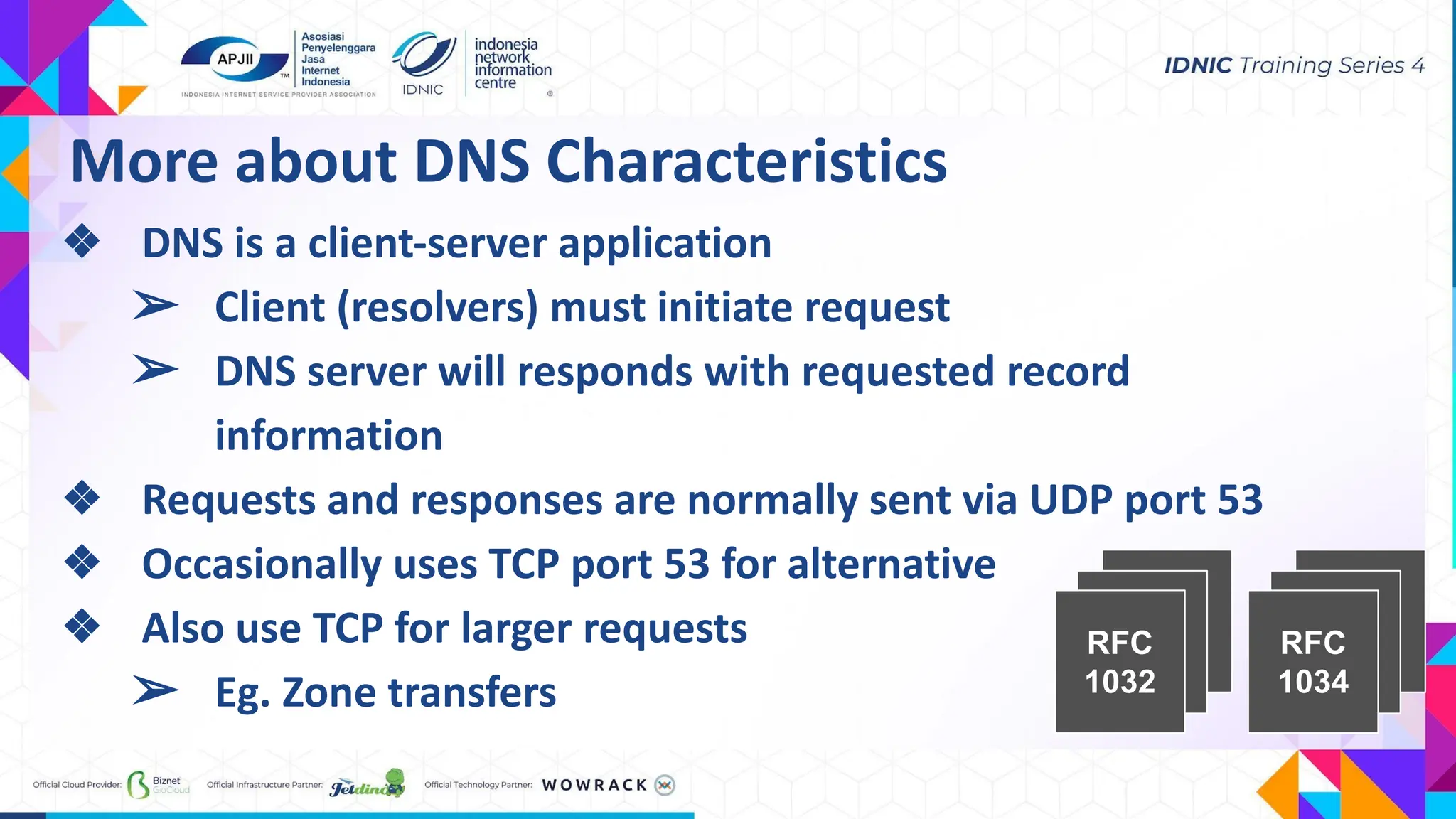 RFC
1032
RFC
1034
More about DNS Characteristics
❖ DNS is a client-server application
➢ Client (resolvers) must initiate request
➢ DNS server will responds with requested record
information
❖ Requests and responses are normally sent via UDP port 53
❖ Occasionally uses TCP port 53 for alternative
❖ Also use TCP for larger requests
➢ Eg. Zone transfers
 