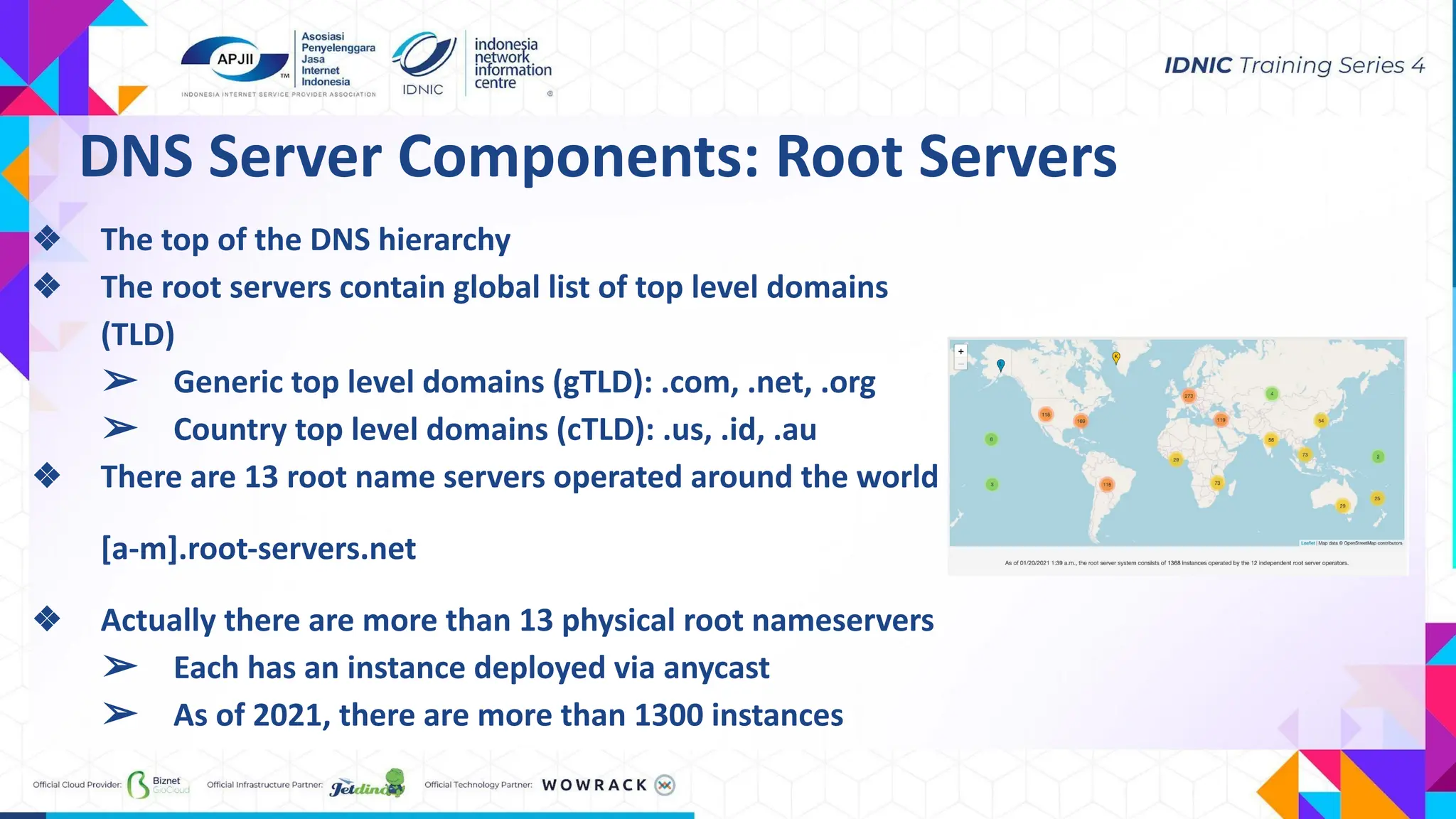 ❖ The top of the DNS hierarchy
❖ The root servers contain global list of top level domains
(TLD)
➢ Generic top level domains (gTLD): .com, .net, .org
➢ Country top level domains (cTLD): .us, .id, .au
❖ There are 13 root name servers operated around the world
[a-m].root-servers.net
❖ Actually there are more than 13 physical root nameservers
➢ Each has an instance deployed via anycast
➢ As of 2021, there are more than 1300 instances
DNS Server Components: Root Servers
 
