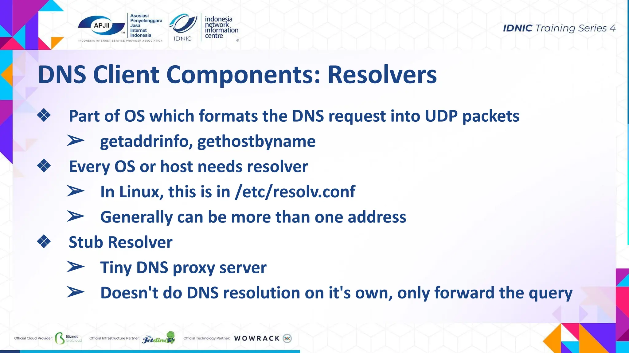 DNS Client Components: Resolvers
❖ Part of OS which formats the DNS request into UDP packets
➢ getaddrinfo, gethostbyname
❖ Every OS or host needs resolver
➢ In Linux, this is in /etc/resolv.conf
➢ Generally can be more than one address
❖ Stub Resolver
➢ Tiny DNS proxy server
➢ Doesn't do DNS resolution on it's own, only forward the query
 