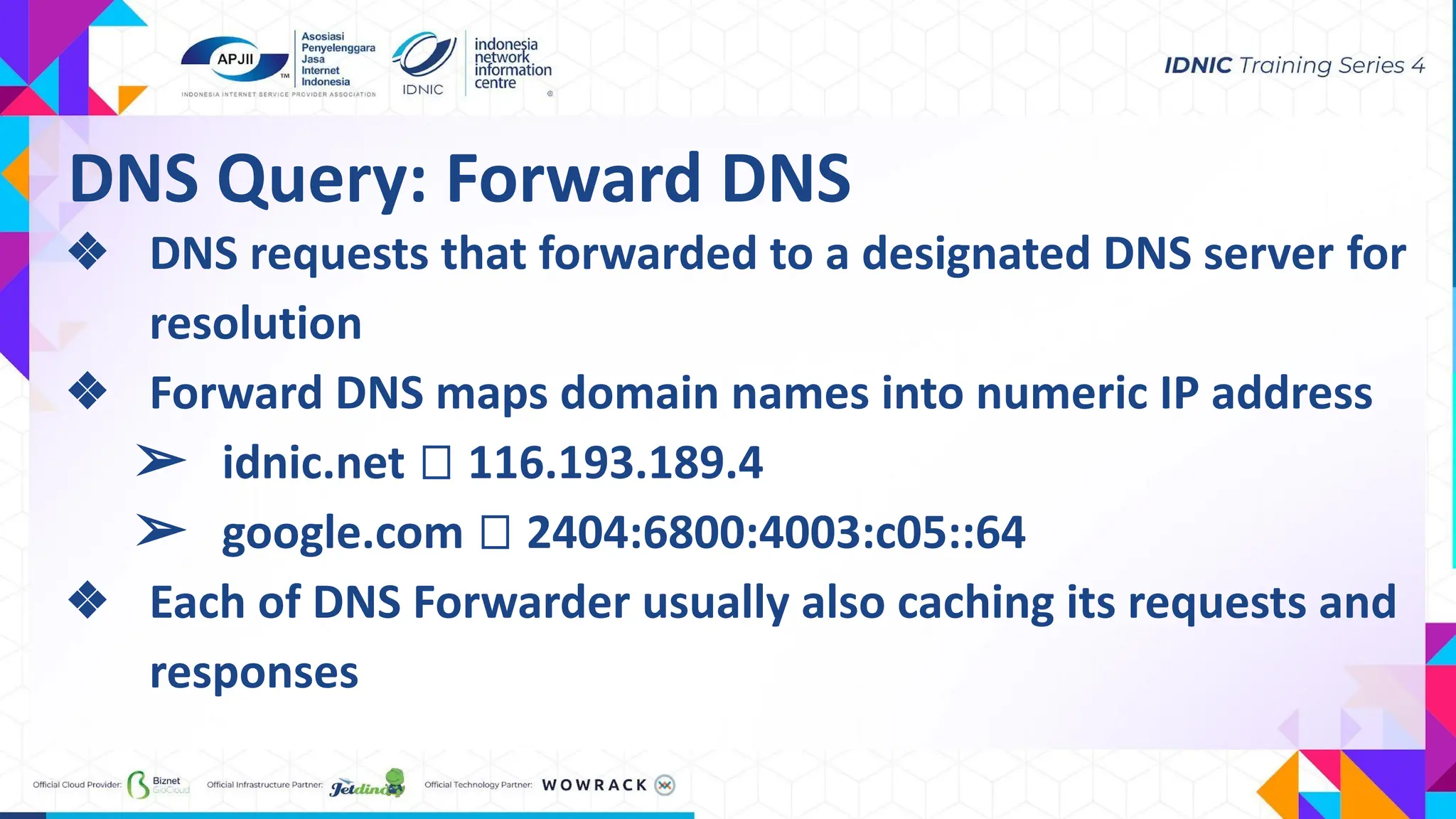 ❖ DNS requests that forwarded to a designated DNS server for
resolution
❖ Forward DNS maps domain names into numeric IP address
➢ idnic.net ⮕ 116.193.189.4
➢ google.com ⮕ 2404:6800:4003:c05::64
❖ Each of DNS Forwarder usually also caching its requests and
responses
DNS Query: Forward DNS
 