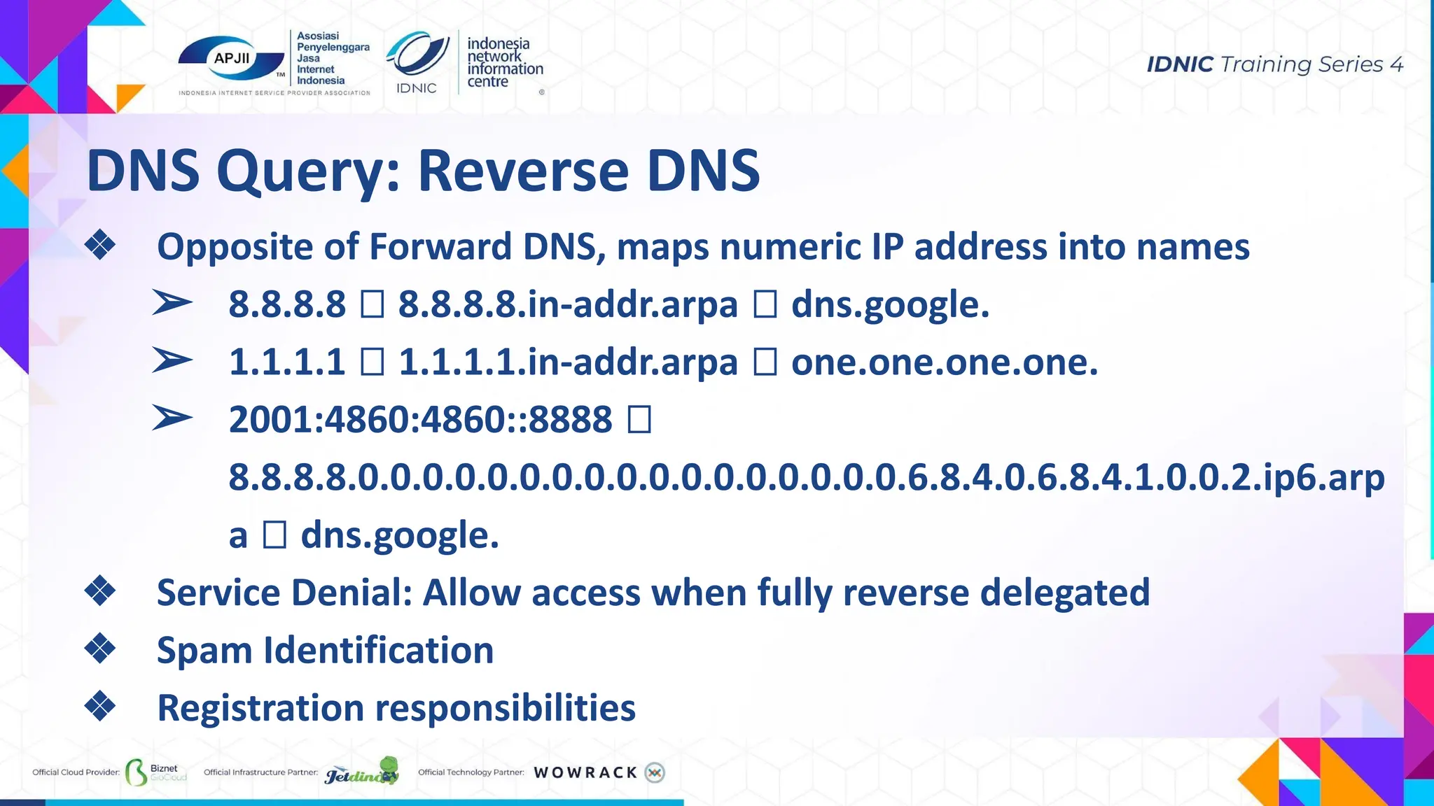 ❖ Opposite of Forward DNS, maps numeric IP address into names
➢ 8.8.8.8 ⮕ 8.8.8.8.in-addr.arpa ⮕ dns.google.
➢ 1.1.1.1 ⮕ 1.1.1.1.in-addr.arpa ⮕ one.one.one.one.
➢ 2001:4860:4860::8888 ⮕
8.8.8.8.0.0.0.0.0.0.0.0.0.0.0.0.0.0.0.0.0.6.8.4.0.6.8.4.1.0.0.2.ip6.arp
a ⮕ dns.google.
❖ Service Denial: Allow access when fully reverse delegated
❖ Spam Identification
❖ Registration responsibilities
DNS Query: Reverse DNS
 