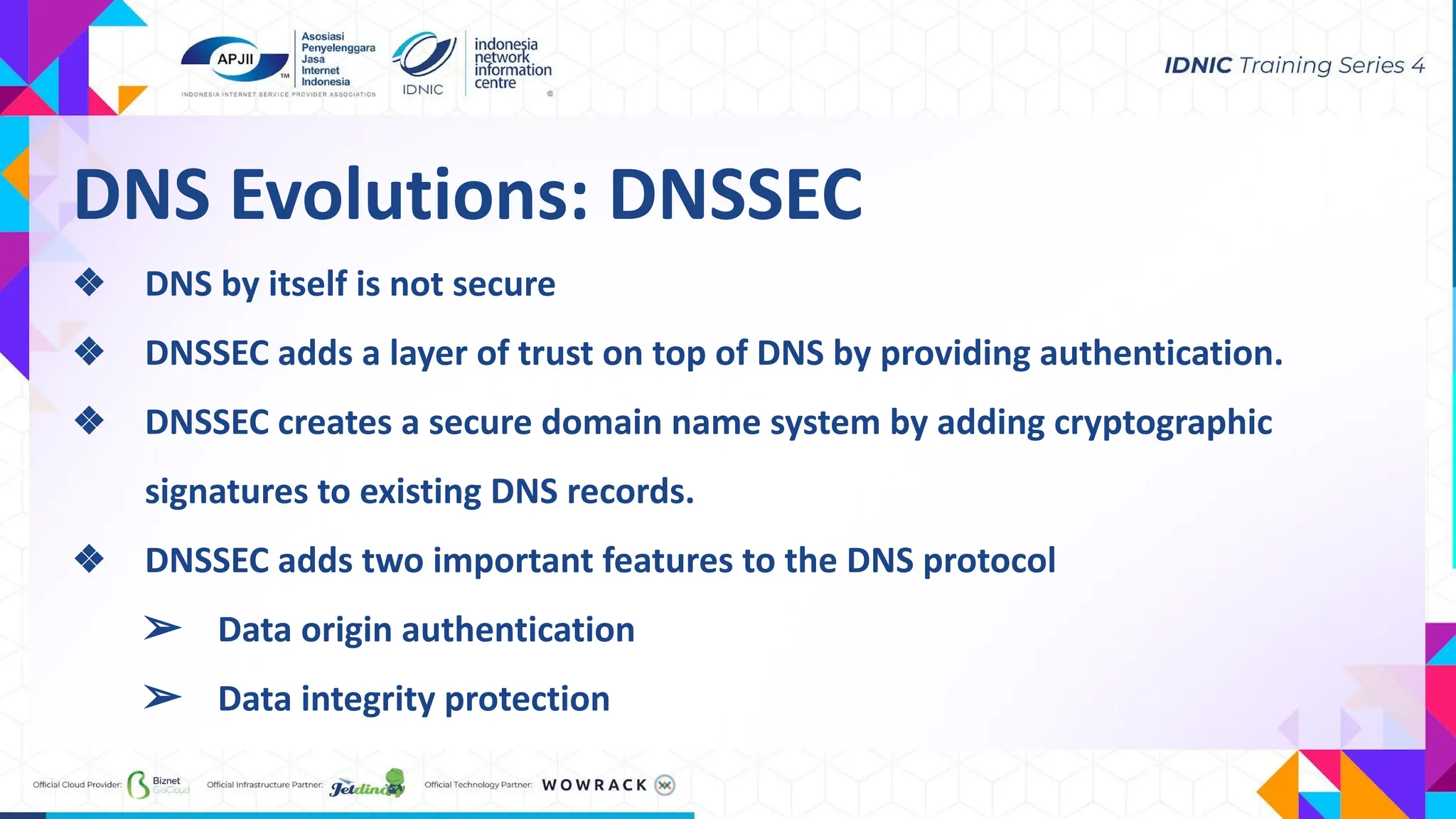 DNS Evolutions: DNSSEC
❖ DNS by itself is not secure
❖ DNSSEC adds a layer of trust on top of DNS by providing authentication.
❖ DNSSEC creates a secure domain name system by adding cryptographic
signatures to existing DNS records.
❖ DNSSEC adds two important features to the DNS protocol
➢ Data origin authentication
➢ Data integrity protection
 