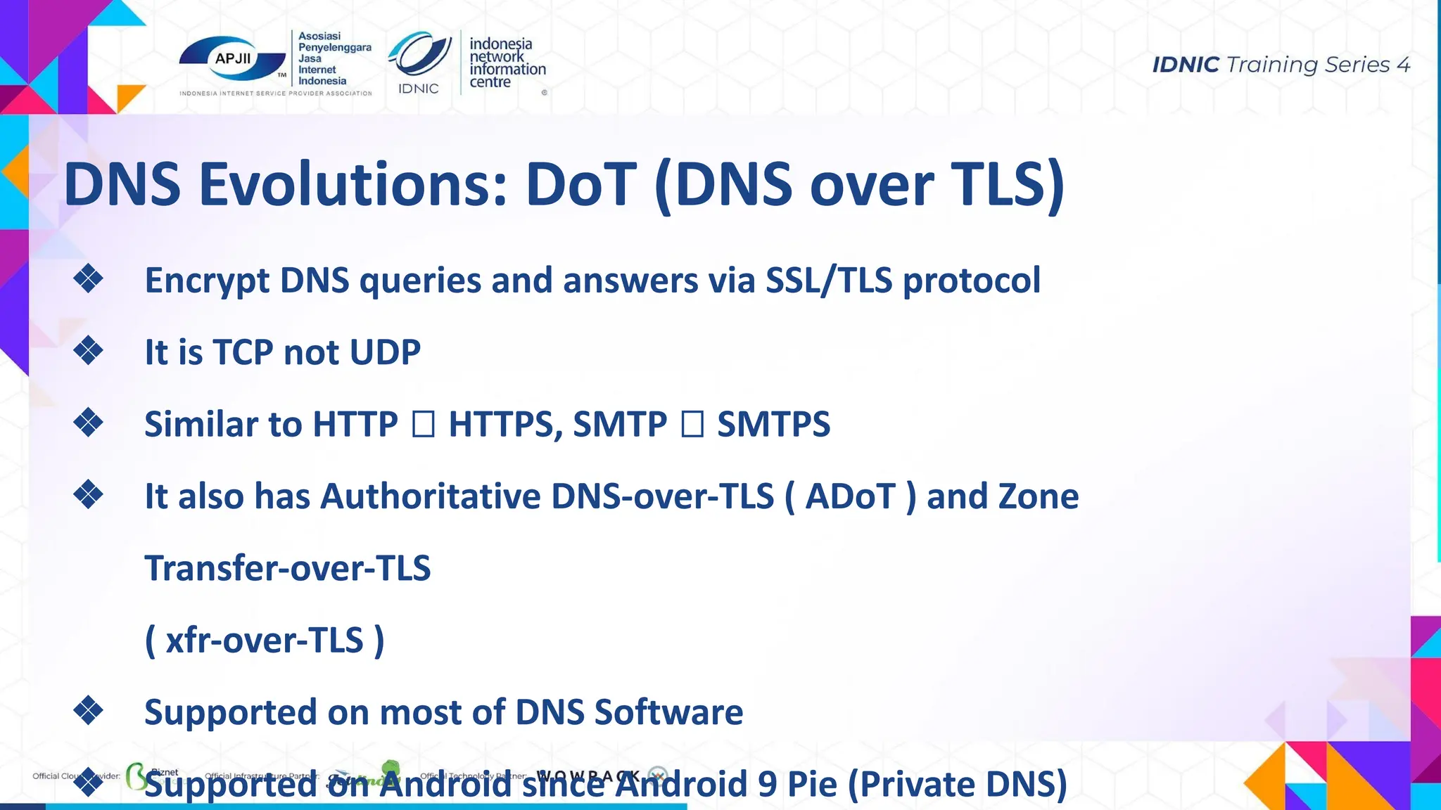 DNS Evolutions: DoT (DNS over TLS)
❖ Encrypt DNS queries and answers via SSL/TLS protocol
❖ It is TCP not UDP
❖ Similar to HTTP ⮕ HTTPS, SMTP ⮕ SMTPS
❖ It also has Authoritative DNS-over-TLS ( ADoT ) and Zone
Transfer-over-TLS
( xfr-over-TLS )
❖ Supported on most of DNS Software
❖ Supported on Android since Android 9 Pie (Private DNS)
 