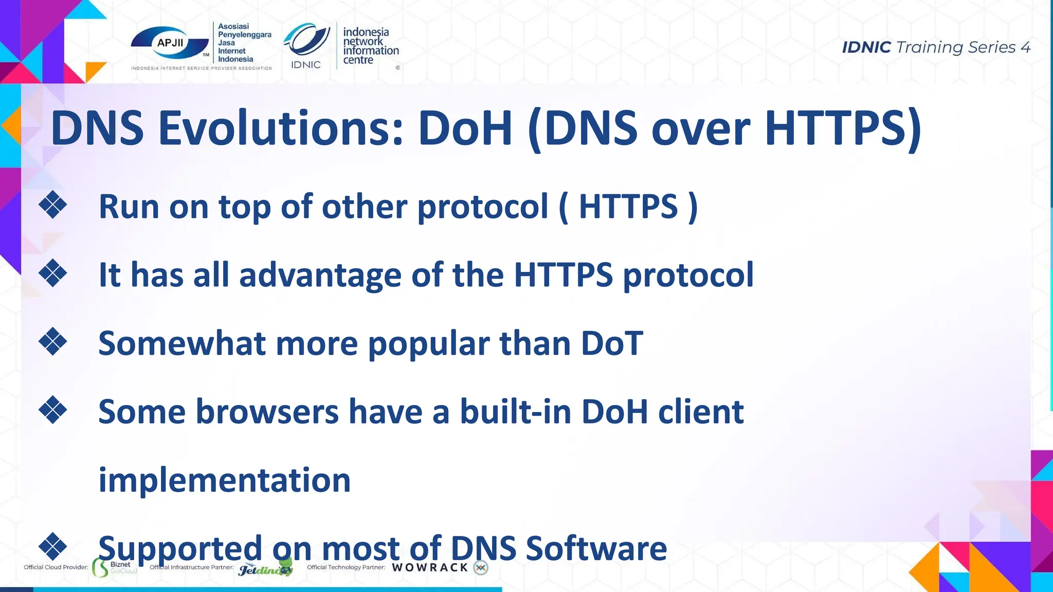 DNS Evolutions: DoH (DNS over HTTPS)
❖ Run on top of other protocol ( HTTPS )
❖ It has all advantage of the HTTPS protocol
❖ Somewhat more popular than DoT
❖ Some browsers have a built-in DoH client
implementation
❖ Supported on most of DNS Software
 