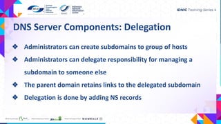 DNS Server Components: Delegation
❖ Administrators can create subdomains to group of hosts
❖ Administrators can delegate responsibility for managing a
subdomain to someone else
❖ The parent domain retains links to the delegated subdomain
❖ Delegation is done by adding NS records
 