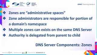 DNS Server Components: Zones
❖ Zones are “administrative spaces”
❖ Zone administrators are responsible for portion of
a domain’s namespace
❖ Multiple zones can exists on the same DNS Server
❖ Authority is delegated from parent to child
 
