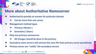 More about Authoritative Nameserver
❖ Authorized to provide an answer for particular domain
➢ Can be more than one server
❖ Management method types
➢ Primary ( Master )
➢ Secondary ( Slave )
❖ Only one primary nameserver
➢ All changes should be done in the primary
❖ Secondary name servers will retrieve the zone file from primary server periodically
❖ Primary server can “notify” the secondary servers
 