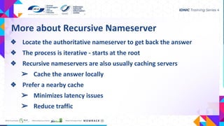 More about Recursive Nameserver
❖ Locate the authoritative nameserver to get back the answer
❖ The process is iterative - starts at the root
❖ Recursive nameservers are also usually caching servers
➢ Cache the answer locally
❖ Prefer a nearby cache
➢ Minimizes latency issues
➢ Reduce traffic
 