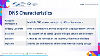 DNS Characteristics
Globally
Distributed
Multiple DNS servers managed by different operators
Loosely Coherent Even it’s distributed, they’re still part of single global DNS system
Scalable The system can be scaled up and multiple servers can be added
Reliable Critical to the function of the Internet, so it must be reliable
Dynamic Anyone can add domains and records without causing outage
 
