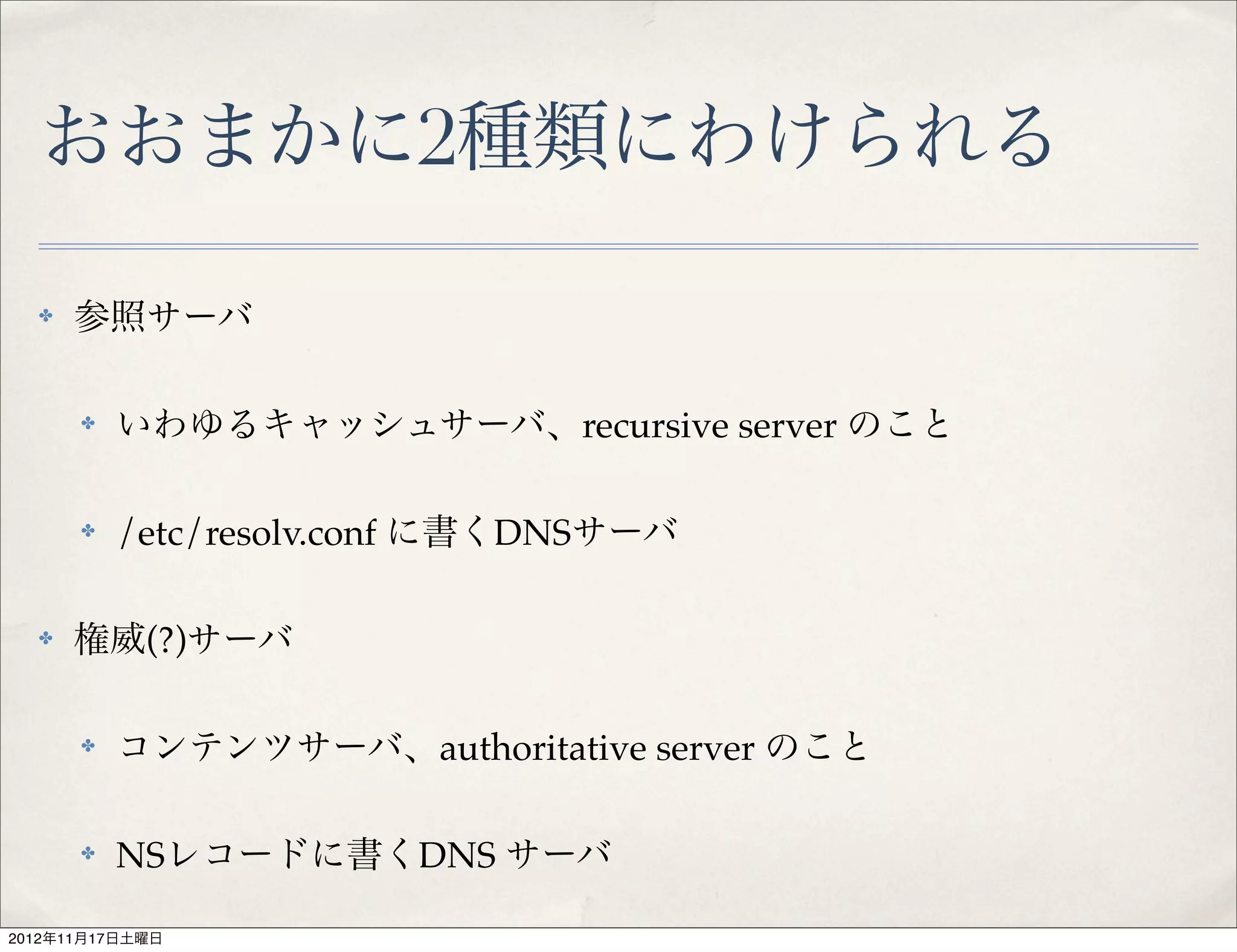 おおまかに2種類にわけられる

  ✤   参照サーバ

      ✤   いわゆるキャッシュサーバ、recursive server のこと

      ✤   /etc/resolv.conf に書くDNSサーバ

  ✤   権威(?)サーバ

      ✤   コンテンツサーバ、authoritative server のこと

      ✤   NSレコードに書くDNS サーバ

2012年11月17日土曜日
 