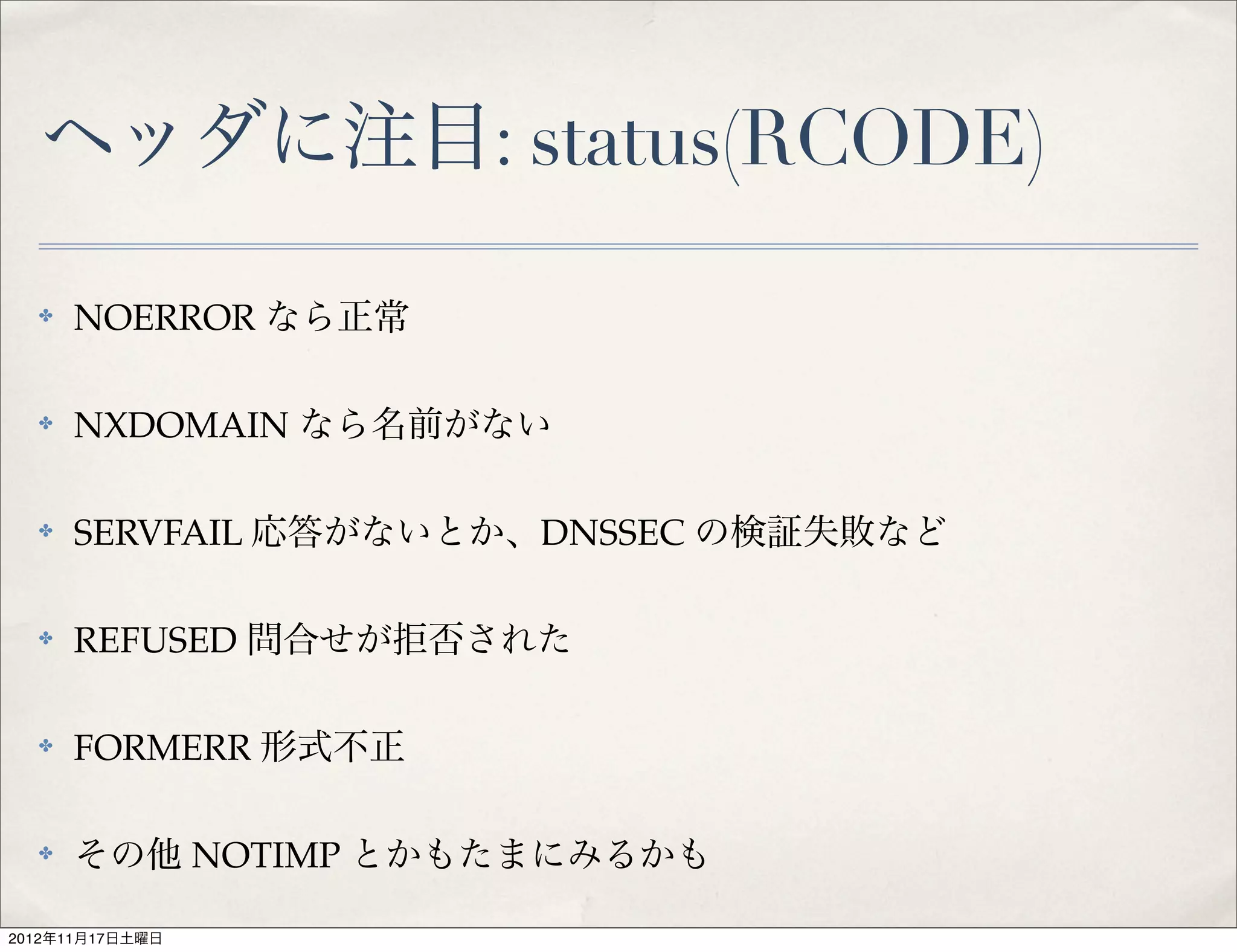 ヘッダに注目: status(RCODE)

  ✤   NOERROR なら正常

  ✤   NXDOMAIN なら名前がない

  ✤   SERVFAIL 応答がないとか、DNSSEC の検証失敗など

  ✤   REFUSED 問合せが拒否された

  ✤   FORMERR 形式不正

  ✤   その他 NOTIMP とかもたまにみるかも

2012年11月17日土曜日
 