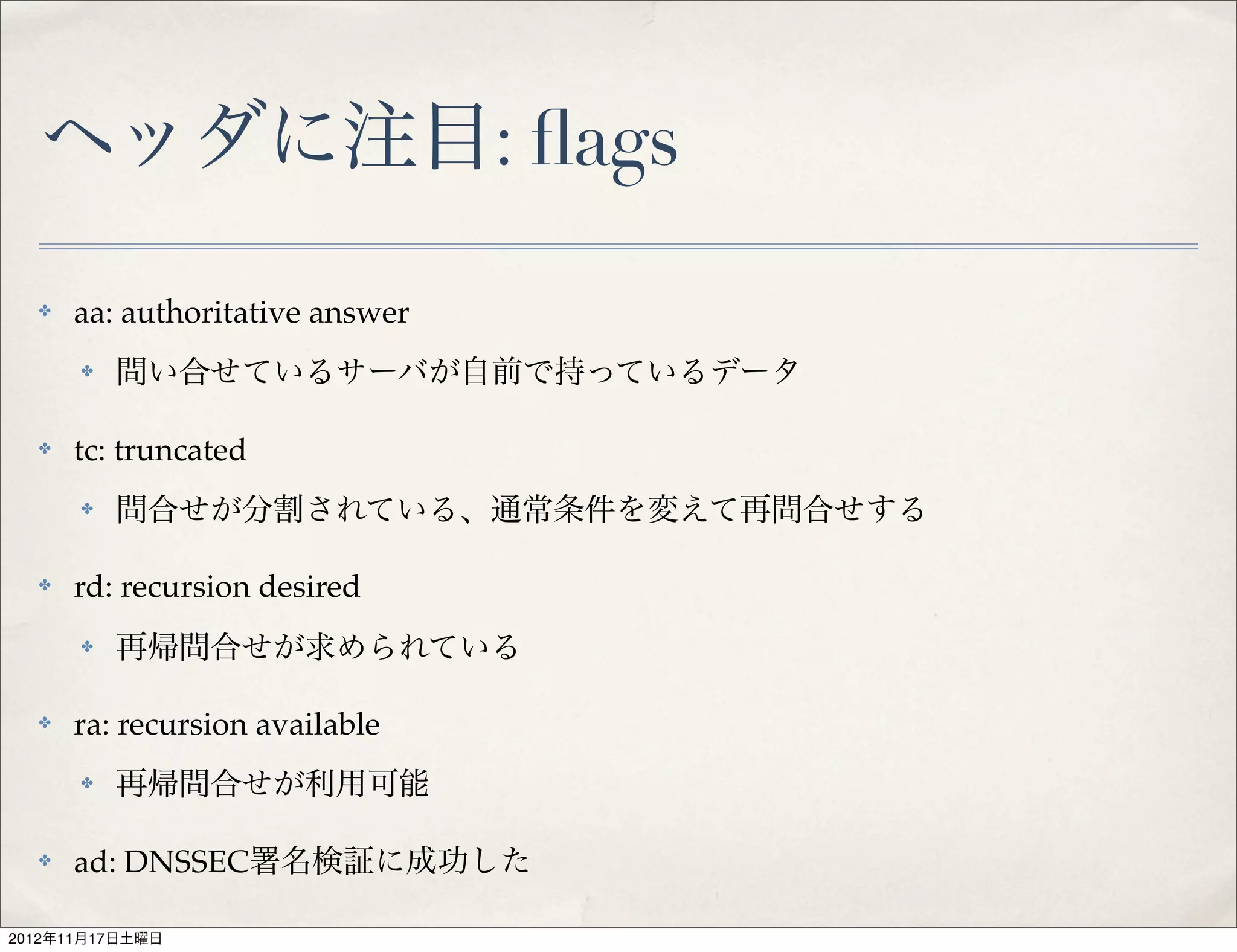 ヘッダに注目: ﬂags
  ✤   aa: authoritative answer
      ✤   問い合せているサーバが自前で持っているデータ

  ✤   tc: truncated
      ✤   問合せが分割されている、通常条件を変えて再問合せする

  ✤   rd: recursion desired
      ✤   再帰問合せが求められている

  ✤   ra: recursion available
      ✤   再帰問合せが利用可能

  ✤   ad: DNSSEC署名検証に成功した

2012年11月17日土曜日
 