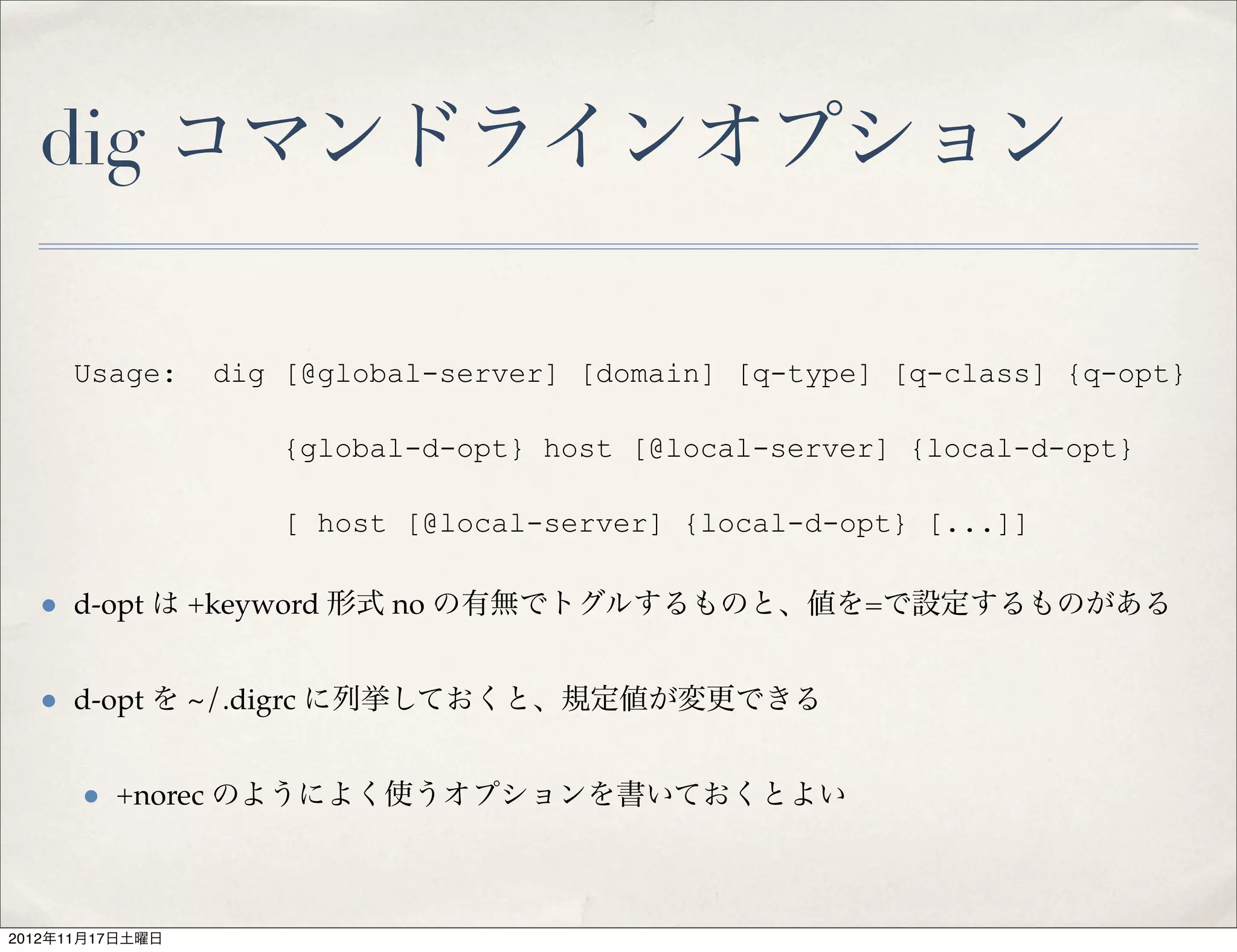 dig コマンドラインオプション

     Usage:      dig [@global-server] [domain] [q-type] [q-class] {q-opt}

                     {global-d-opt} host [@local-server] {local-d-opt}

                     [ host [@local-server] {local-d-opt} [...]]

  • d-opt は +keyword 形式 no の有無でトグルするものと、値を=で設定するものがある

  • d-opt を ~/.digrc に列挙しておくと、規定値が変更できる

      • +norec のようによく使うオプションを書いておくとよい


2012年11月17日土曜日
 