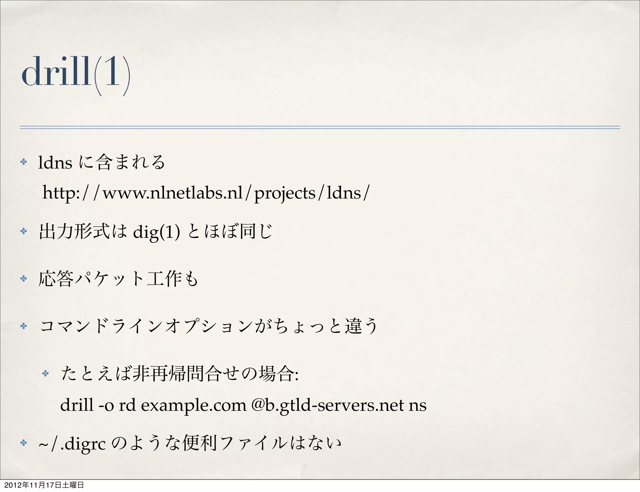 drill(1)
  ✤   ldns に含まれる
      http://www.nlnetlabs.nl/projects/ldns/
  ✤   出力形式は dig(1) とほぼ同じ

  ✤   応答パケット工作も

  ✤   コマンドラインオプションがちょっと違う

      ✤   たとえば非再帰問合せの場合:
          drill -o rd example.com @b.gtld-servers.net ns
  ✤   ~/.digrc のような便利ファイルはない

2012年11月17日土曜日
 