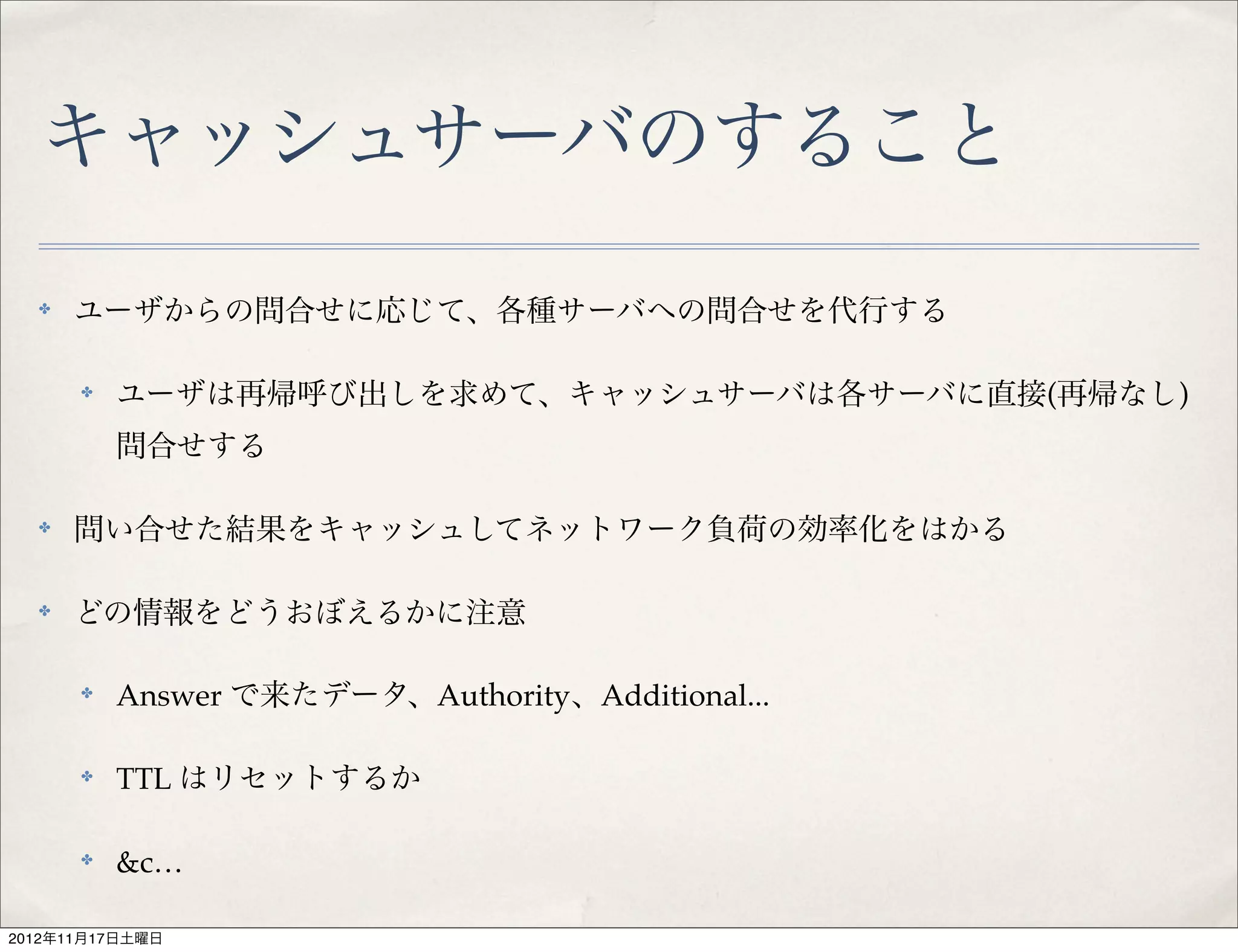 キャッシュサーバのすること
  ✤   ユーザからの問合せに応じて、各種サーバへの問合せを代行する

      ✤   ユーザは再帰呼び出しを求めて、キャッシュサーバは各サーバに直接(再帰なし)
          問合せする

  ✤   問い合せた結果をキャッシュしてネットワーク負荷の効率化をはかる

  ✤   どの情報をどうおぼえるかに注意

      ✤   Answer で来たデータ、Authority、Additional...

      ✤   TTL はリセットするか

      ✤   &c…

2012年11月17日土曜日
 