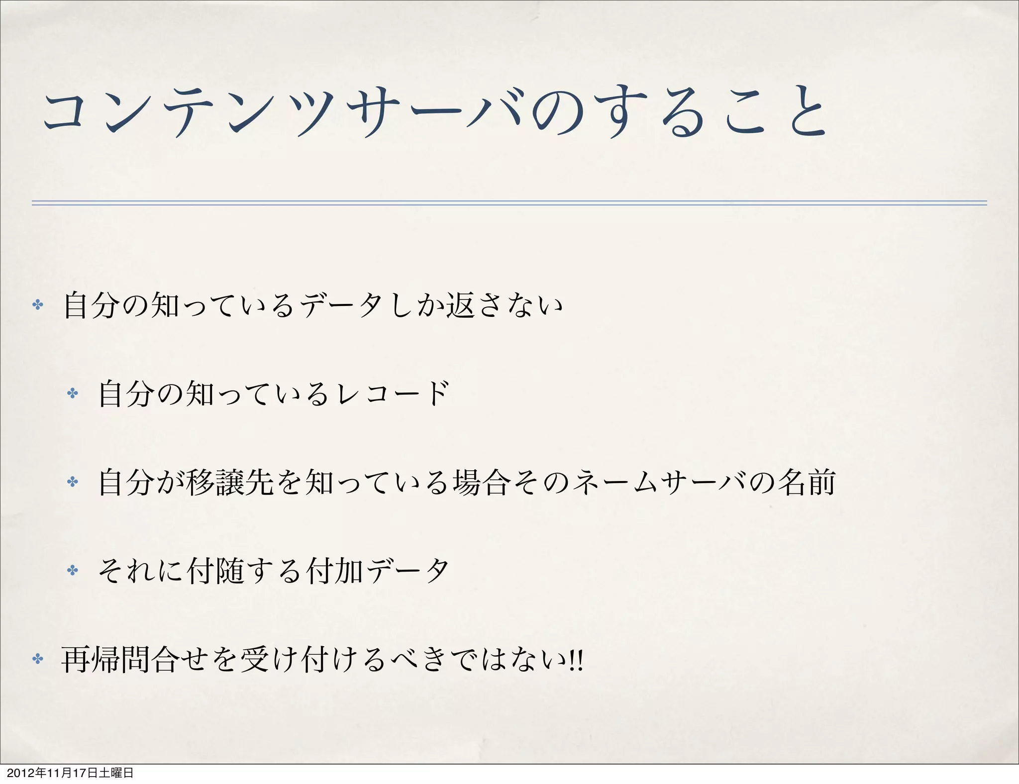コンテンツサーバのすること

  ✤   自分の知っているデータしか返さない

      ✤   自分の知っているレコード

      ✤   自分が移譲先を知っている場合そのネームサーバの名前

      ✤   それに付随する付加データ

  ✤   再帰問合せを受け付けるべきではない!!


2012年11月17日土曜日
 